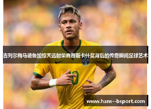 吉列尔梅马德鲁加惊天远射荣膺普斯卡什奖背后的传奇瞬间足球艺术