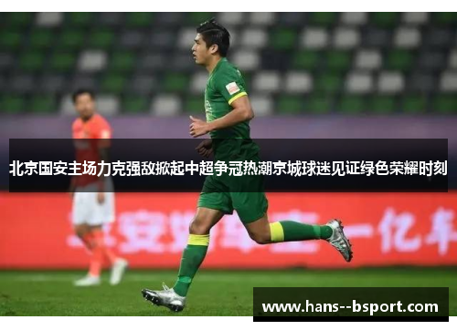 北京国安主场力克强敌掀起中超争冠热潮京城球迷见证绿色荣耀时刻 北京国安主场力克强敌掀起中超争冠热潮京城球迷见证绿色荣耀时刻