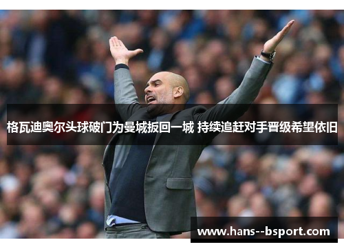 格瓦迪奥尔头球破门为曼城扳回一城 持续追赶对手晋级希望依旧 格瓦迪奥尔头球破门为曼城扳回一城 持续追赶对手晋级希望依旧